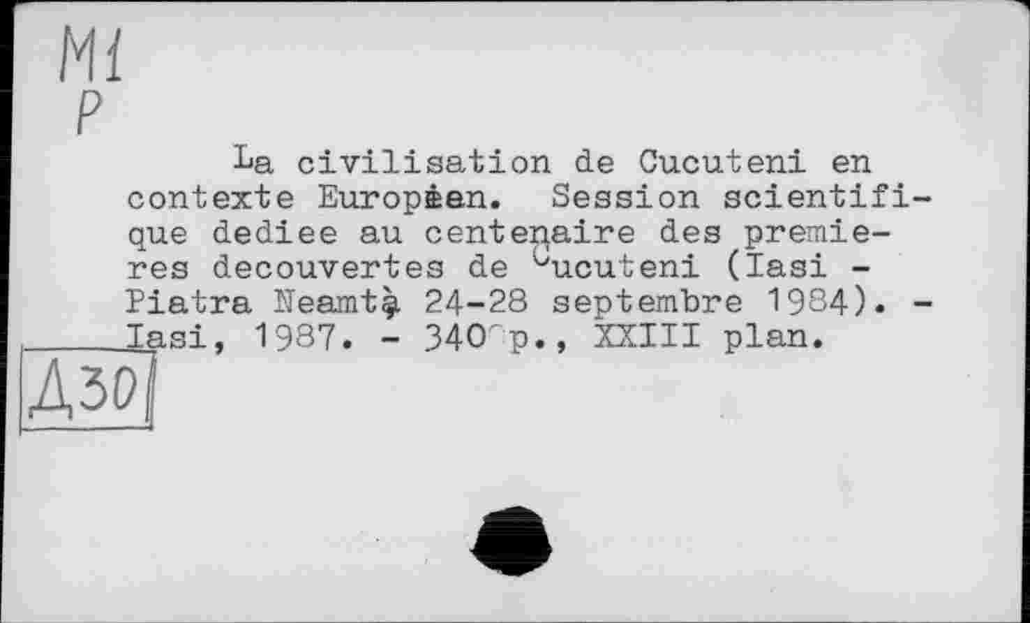 ﻿Mi
P
La civilisation de Cucuteni en contexte Européen. Session scientifique dediee au centenaire des premieres decouvertes de ^ucuteni (lasi -Piatra Meamtç. 24-28 septembre 1984). -_____lasi, 1987. - 34СГр., XXIII plan.